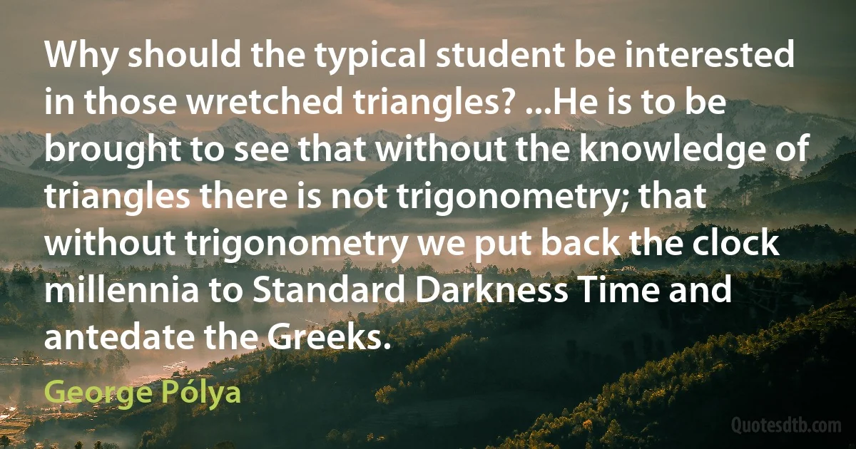 Why should the typical student be interested in those wretched triangles? ...He is to be brought to see that without the knowledge of triangles there is not trigonometry; that without trigonometry we put back the clock millennia to Standard Darkness Time and antedate the Greeks. (George Pólya)