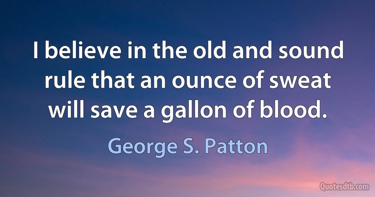 I believe in the old and sound rule that an ounce of sweat will save a gallon of blood. (George S. Patton)