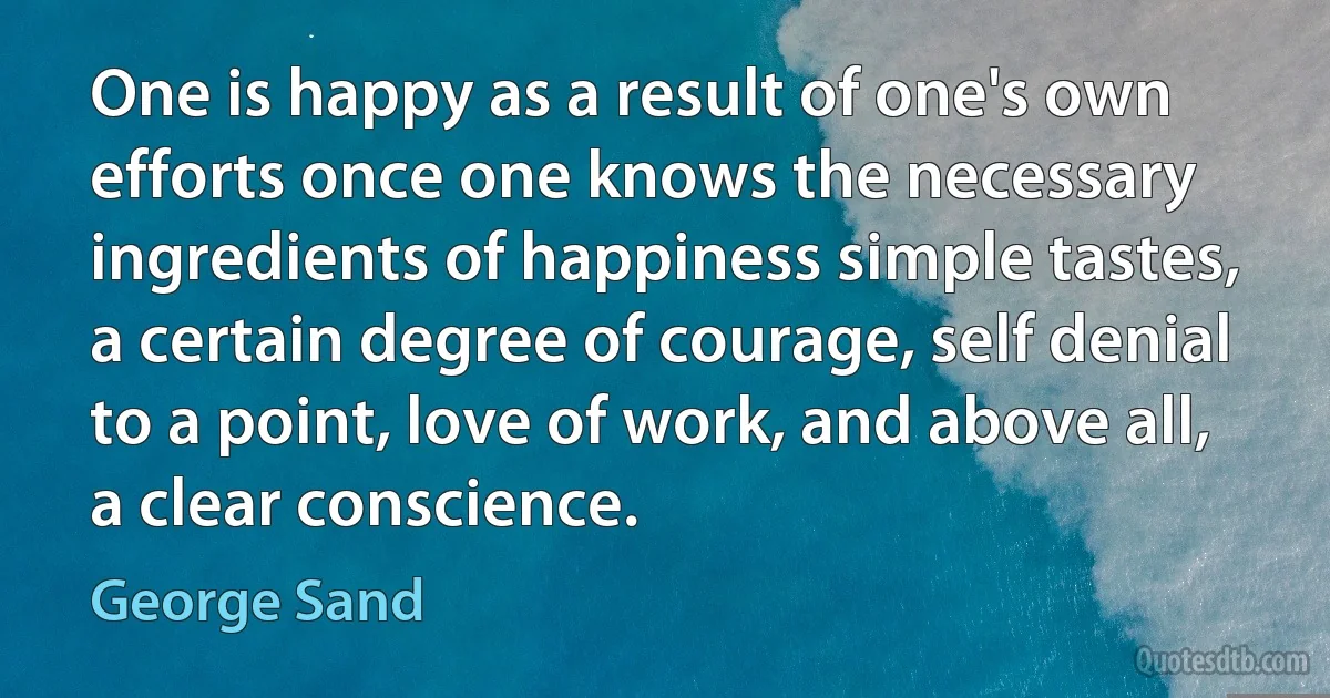 One is happy as a result of one's own efforts once one knows the necessary ingredients of happiness simple tastes, a certain degree of courage, self denial to a point, love of work, and above all, a clear conscience. (George Sand)