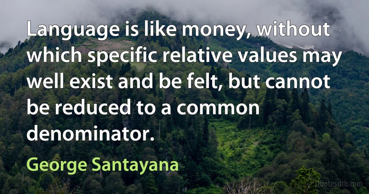 Language is like money, without which specific relative values may well exist and be felt, but cannot be reduced to a common denominator. (George Santayana)