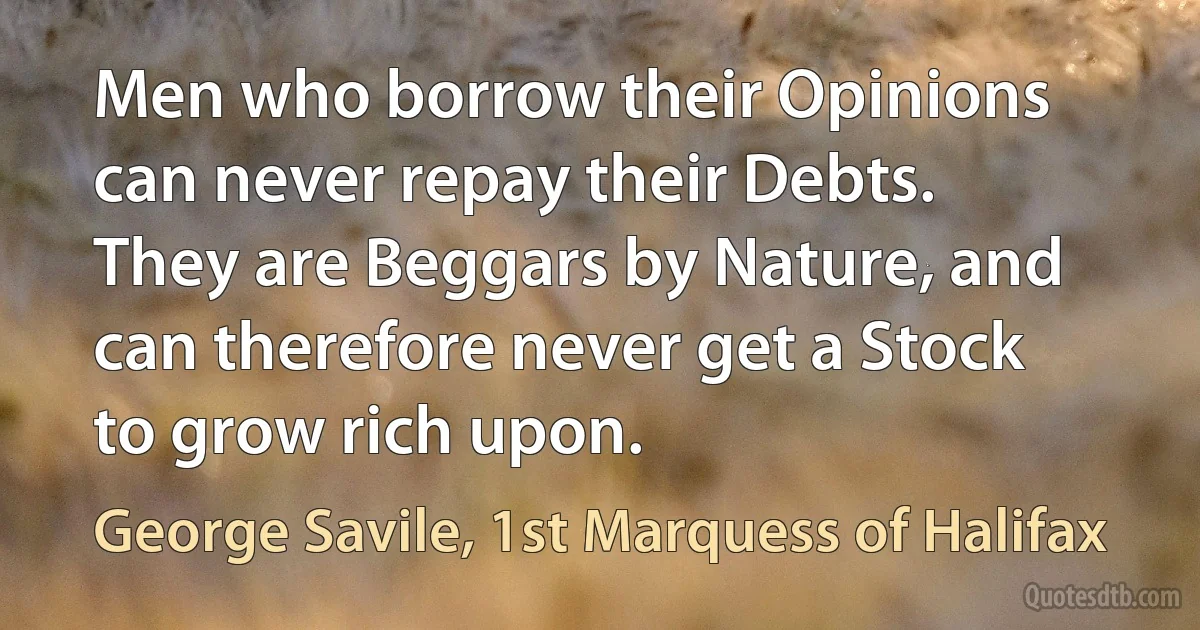 Men who borrow their Opinions can never repay their Debts. They are Beggars by Nature, and can therefore never get a Stock to grow rich upon. (George Savile, 1st Marquess of Halifax)