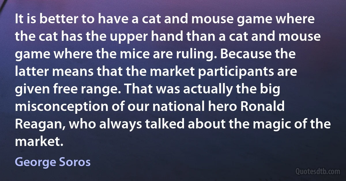 It is better to have a cat and mouse game where the cat has the upper hand than a cat and mouse game where the mice are ruling. Because the latter means that the market participants are given free range. That was actually the big misconception of our national hero Ronald Reagan, who always talked about the magic of the market. (George Soros)