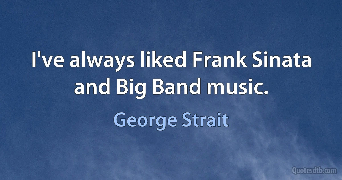 I've always liked Frank Sinata and Big Band music. (George Strait)