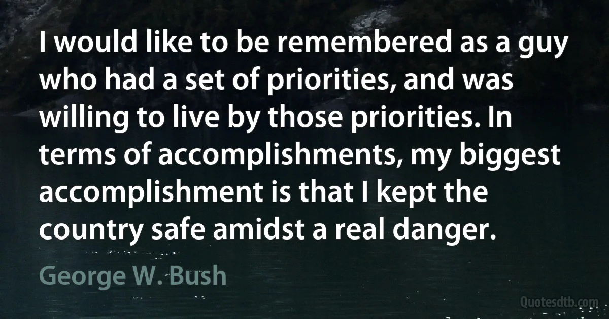 I would like to be remembered as a guy who had a set of priorities, and was willing to live by those priorities. In terms of accomplishments, my biggest accomplishment is that I kept the country safe amidst a real danger. (George W. Bush)