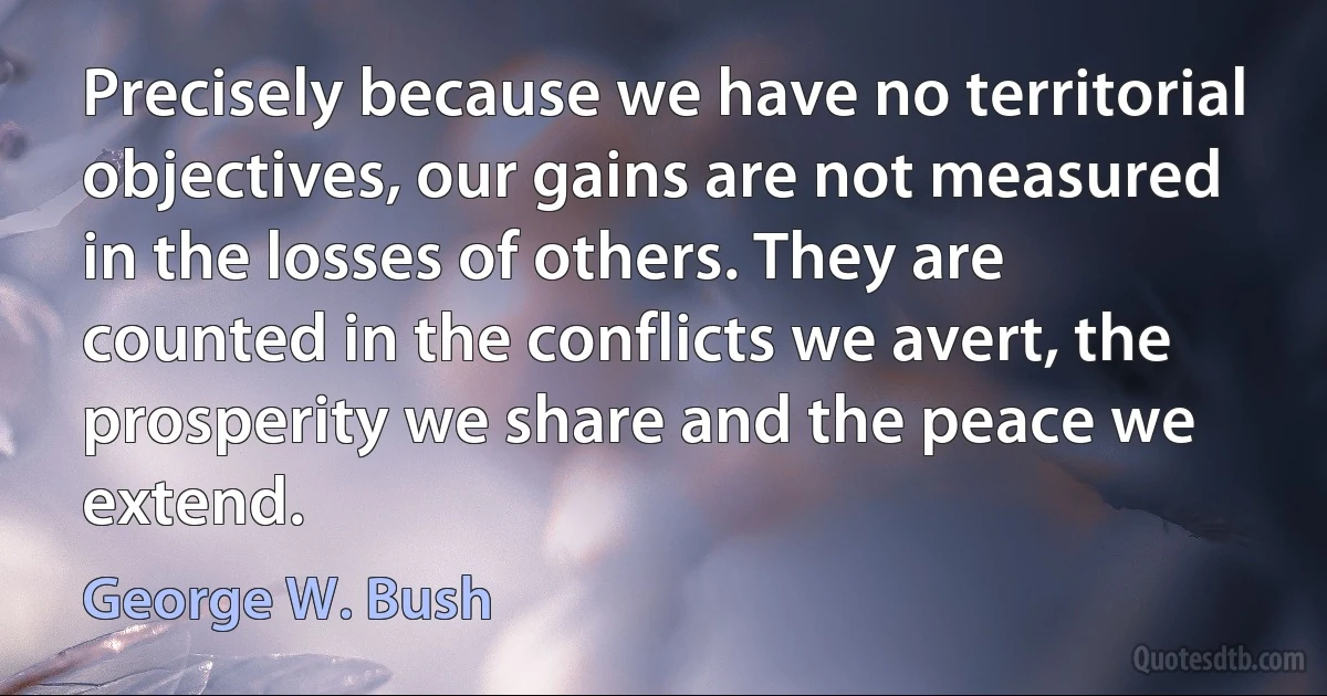 Precisely because we have no territorial objectives, our gains are not measured in the losses of others. They are counted in the conflicts we avert, the prosperity we share and the peace we extend. (George W. Bush)