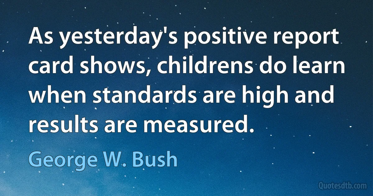 As yesterday's positive report card shows, childrens do learn when standards are high and results are measured. (George W. Bush)