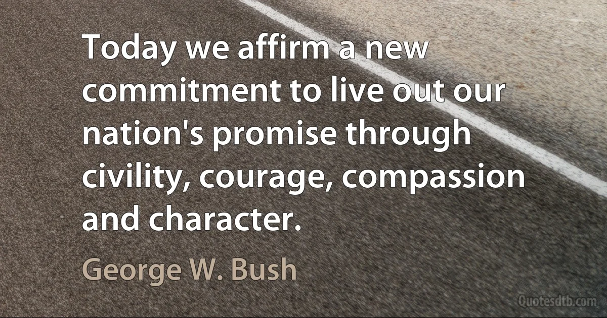 Today we affirm a new commitment to live out our nation's promise through civility, courage, compassion and character. (George W. Bush)