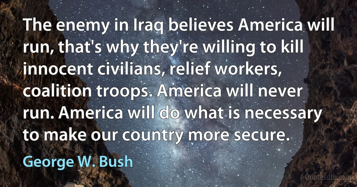 The enemy in Iraq believes America will run, that's why they're willing to kill innocent civilians, relief workers, coalition troops. America will never run. America will do what is necessary to make our country more secure. (George W. Bush)