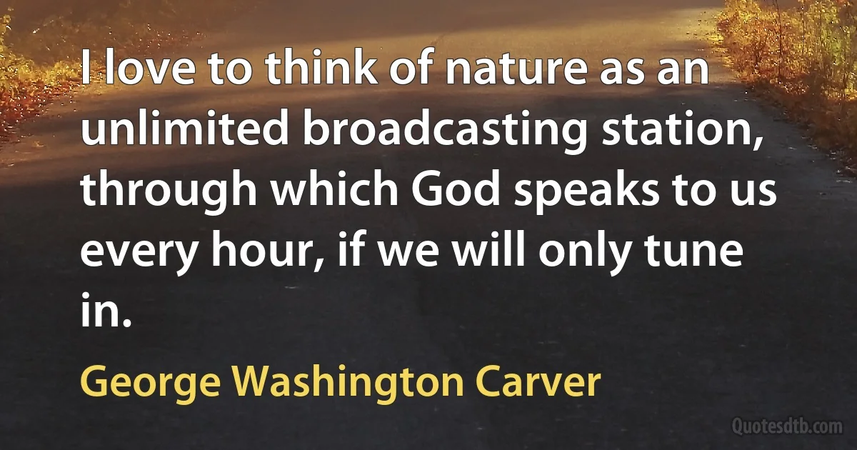 I love to think of nature as an unlimited broadcasting station, through which God speaks to us every hour, if we will only tune in. (George Washington Carver)