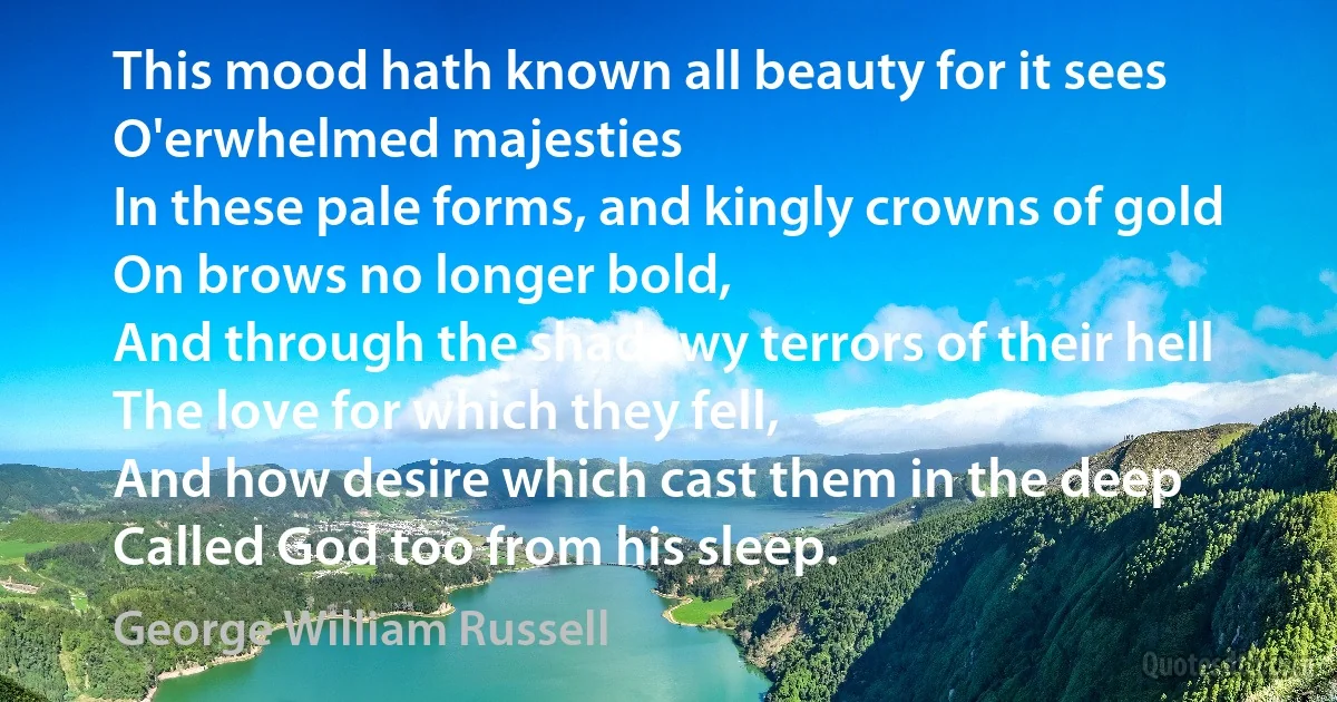 This mood hath known all beauty for it sees
O'erwhelmed majesties
In these pale forms, and kingly crowns of gold
On brows no longer bold,
And through the shadowy terrors of their hell
The love for which they fell,
And how desire which cast them in the deep
Called God too from his sleep. (George William Russell)