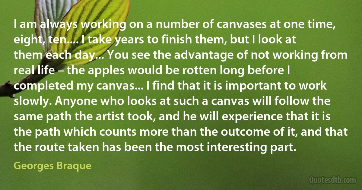 I am always working on a number of canvases at one time, eight, ten.... I take years to finish them, but I look at them each day... You see the advantage of not working from real life – the apples would be rotten long before I completed my canvas... I find that it is important to work slowly. Anyone who looks at such a canvas will follow the same path the artist took, and he will experience that it is the path which counts more than the outcome of it, and that the route taken has been the most interesting part. (Georges Braque)