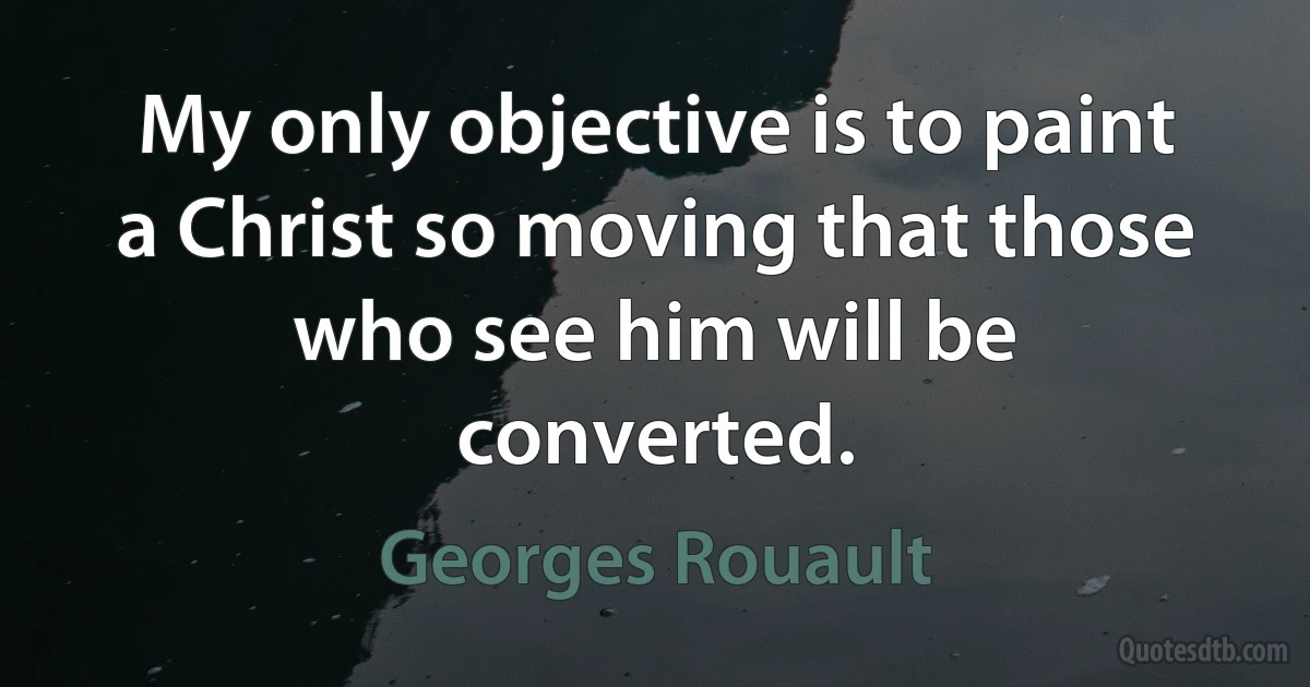 My only objective is to paint a Christ so moving that those who see him will be converted. (Georges Rouault)