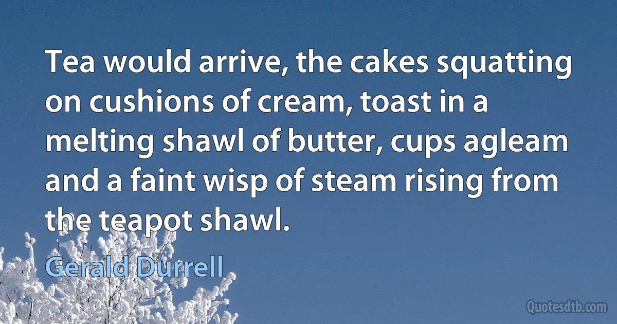 Tea would arrive, the cakes squatting on cushions of cream, toast in a melting shawl of butter, cups agleam and a faint wisp of steam rising from the teapot shawl. (Gerald Durrell)