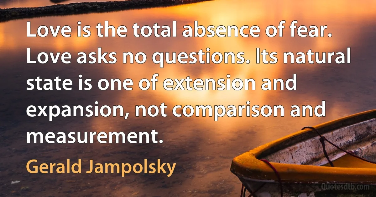 Love is the total absence of fear. Love asks no questions. Its natural state is one of extension and expansion, not comparison and measurement. (Gerald Jampolsky)