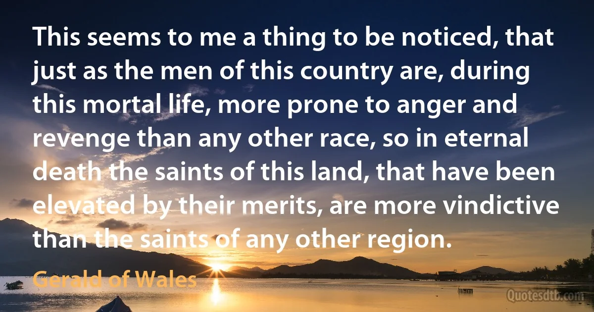 This seems to me a thing to be noticed, that just as the men of this country are, during this mortal life, more prone to anger and revenge than any other race, so in eternal death the saints of this land, that have been elevated by their merits, are more vindictive than the saints of any other region. (Gerald of Wales)