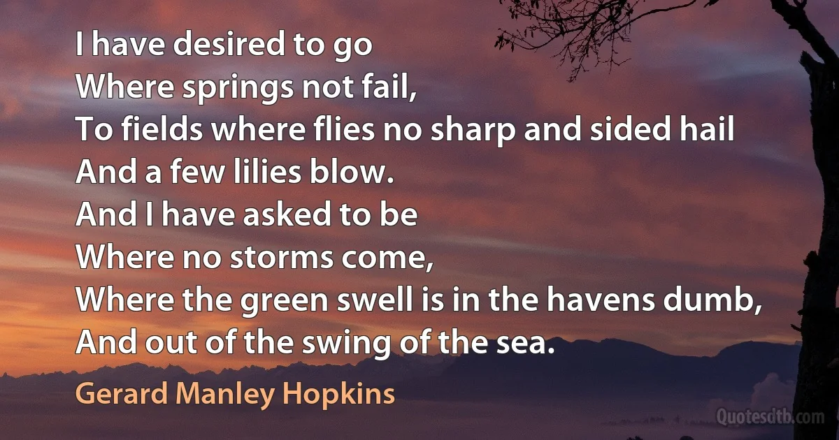 I have desired to go
Where springs not fail,
To fields where flies no sharp and sided hail
And a few lilies blow.
And I have asked to be
Where no storms come,
Where the green swell is in the havens dumb,
And out of the swing of the sea. (Gerard Manley Hopkins)