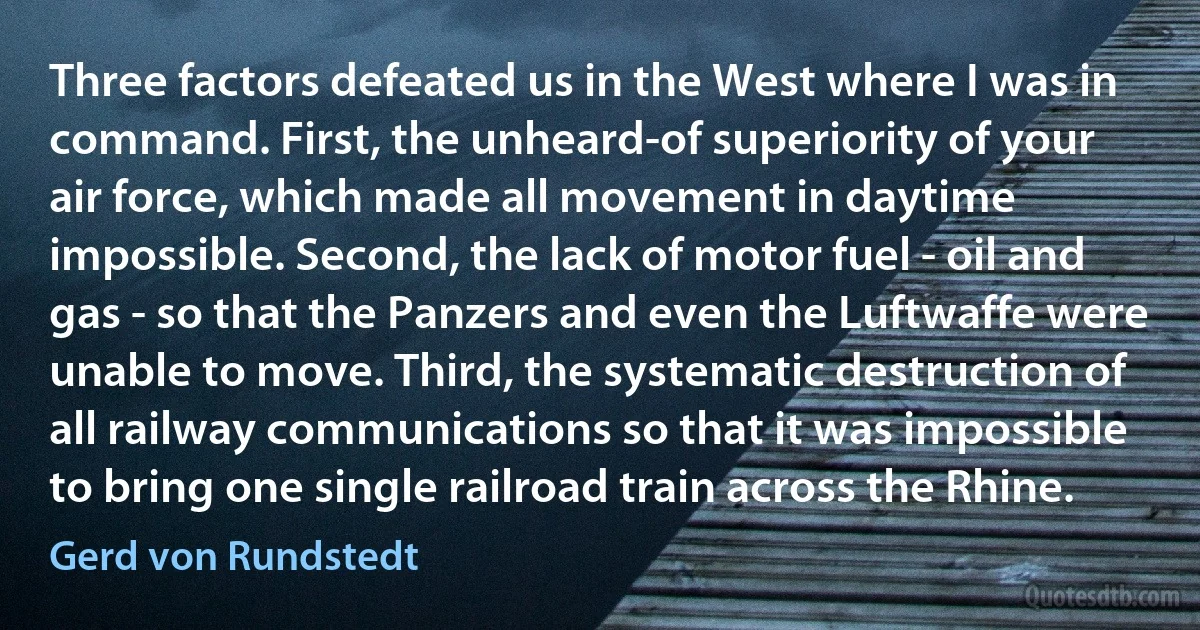 Three factors defeated us in the West where I was in command. First, the unheard-of superiority of your air force, which made all movement in daytime impossible. Second, the lack of motor fuel - oil and gas - so that the Panzers and even the Luftwaffe were unable to move. Third, the systematic destruction of all railway communications so that it was impossible to bring one single railroad train across the Rhine. (Gerd von Rundstedt)