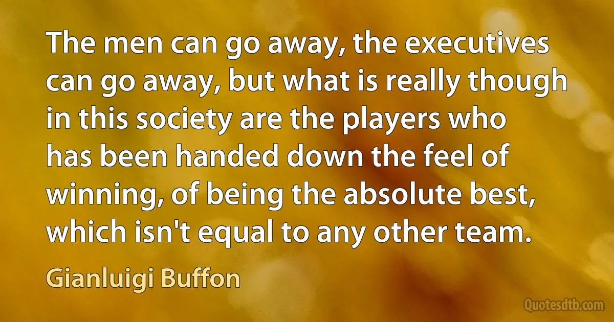 The men can go away, the executives can go away, but what is really though in this society are the players who has been handed down the feel of winning, of being the absolute best, which isn't equal to any other team. (Gianluigi Buffon)