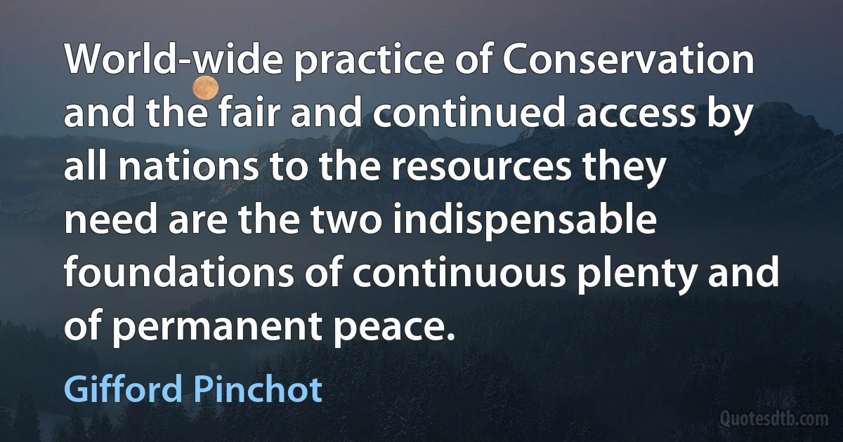 World-wide practice of Conservation and the fair and continued access by all nations to the resources they need are the two indispensable foundations of continuous plenty and of permanent peace. (Gifford Pinchot)