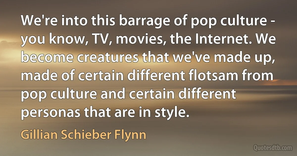 We're into this barrage of pop culture - you know, TV, movies, the Internet. We become creatures that we've made up, made of certain different flotsam from pop culture and certain different personas that are in style. (Gillian Schieber Flynn)