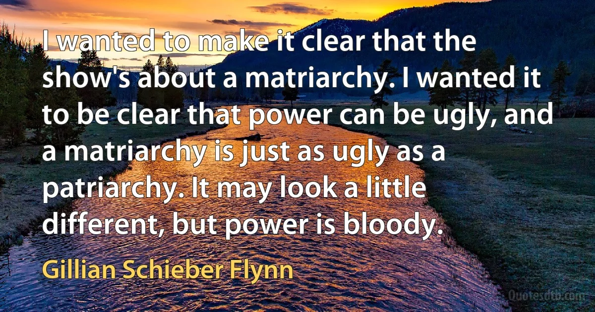 I wanted to make it clear that the show's about a matriarchy. I wanted it to be clear that power can be ugly, and a matriarchy is just as ugly as a patriarchy. It may look a little different, but power is bloody. (Gillian Schieber Flynn)