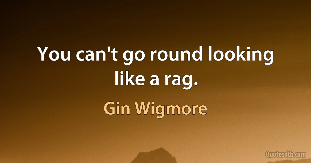 You can't go round looking like a rag. (Gin Wigmore)