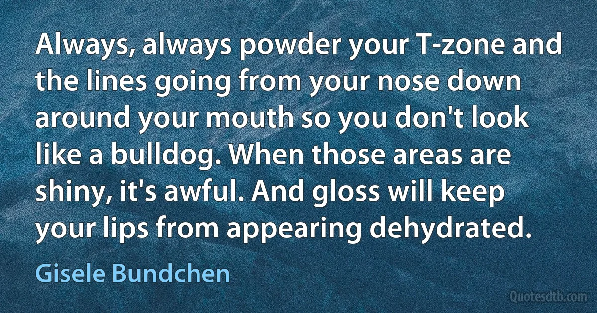 Always, always powder your T-zone and the lines going from your nose down around your mouth so you don't look like a bulldog. When those areas are shiny, it's awful. And gloss will keep your lips from appearing dehydrated. (Gisele Bundchen)