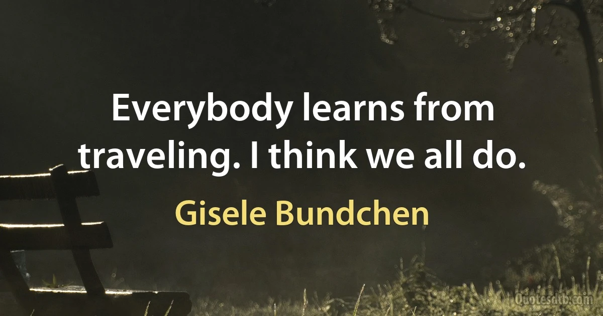 Everybody learns from traveling. I think we all do. (Gisele Bundchen)