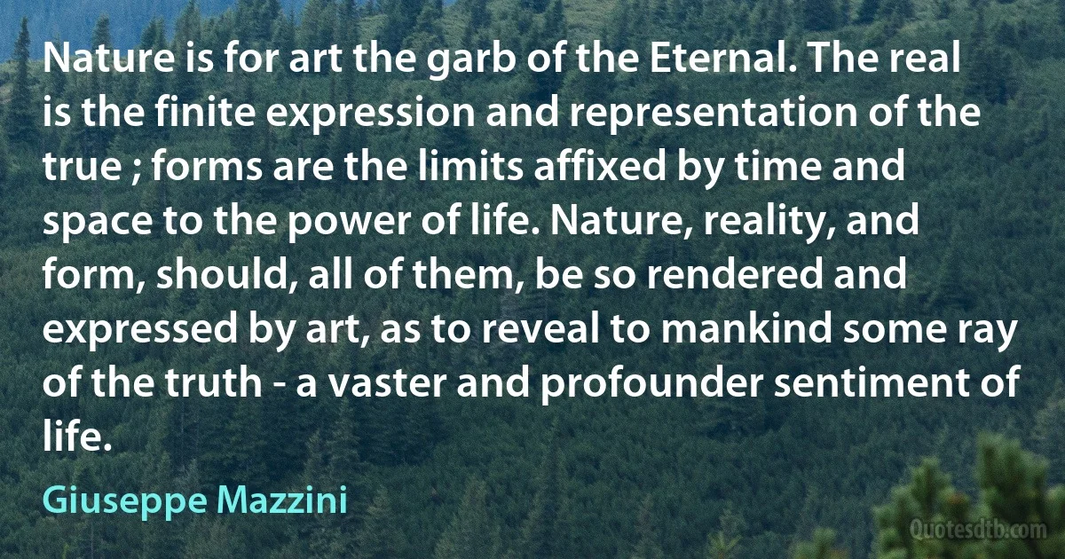 Nature is for art the garb of the Eternal. The real is the finite expression and representation of the true ; forms are the limits affixed by time and space to the power of life. Nature, reality, and form, should, all of them, be so rendered and expressed by art, as to reveal to mankind some ray of the truth - a vaster and profounder sentiment of life. (Giuseppe Mazzini)