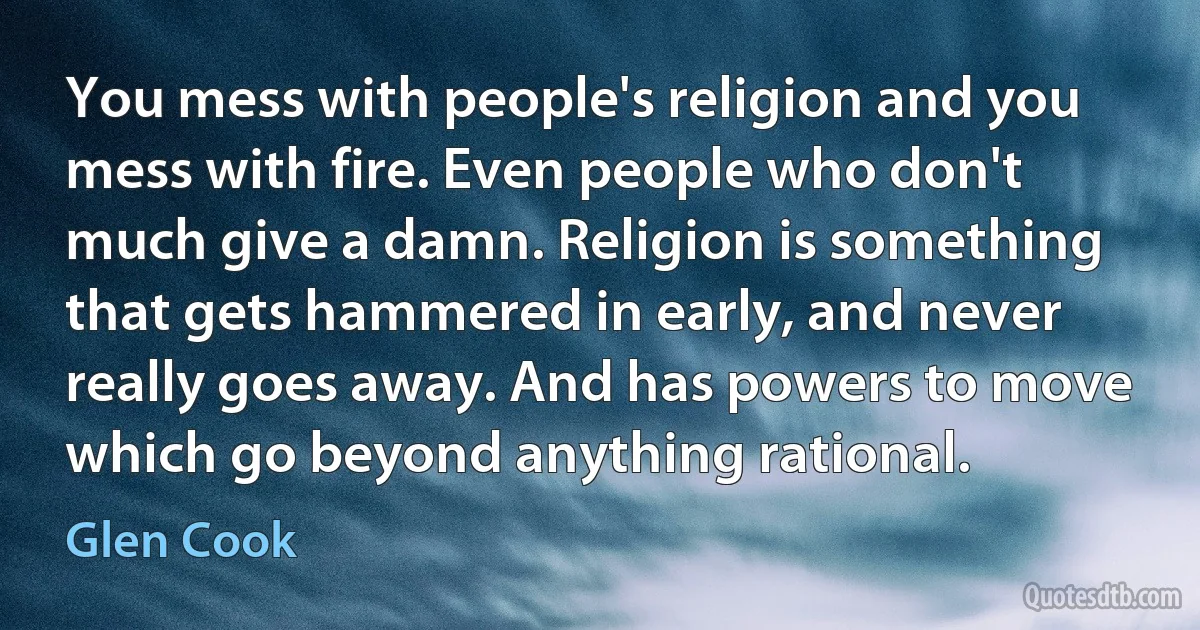 You mess with people's religion and you mess with fire. Even people who don't much give a damn. Religion is something that gets hammered in early, and never really goes away. And has powers to move which go beyond anything rational. (Glen Cook)