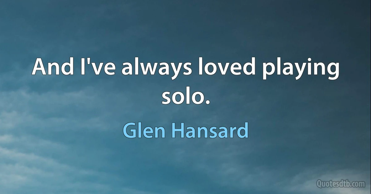 And I've always loved playing solo. (Glen Hansard)