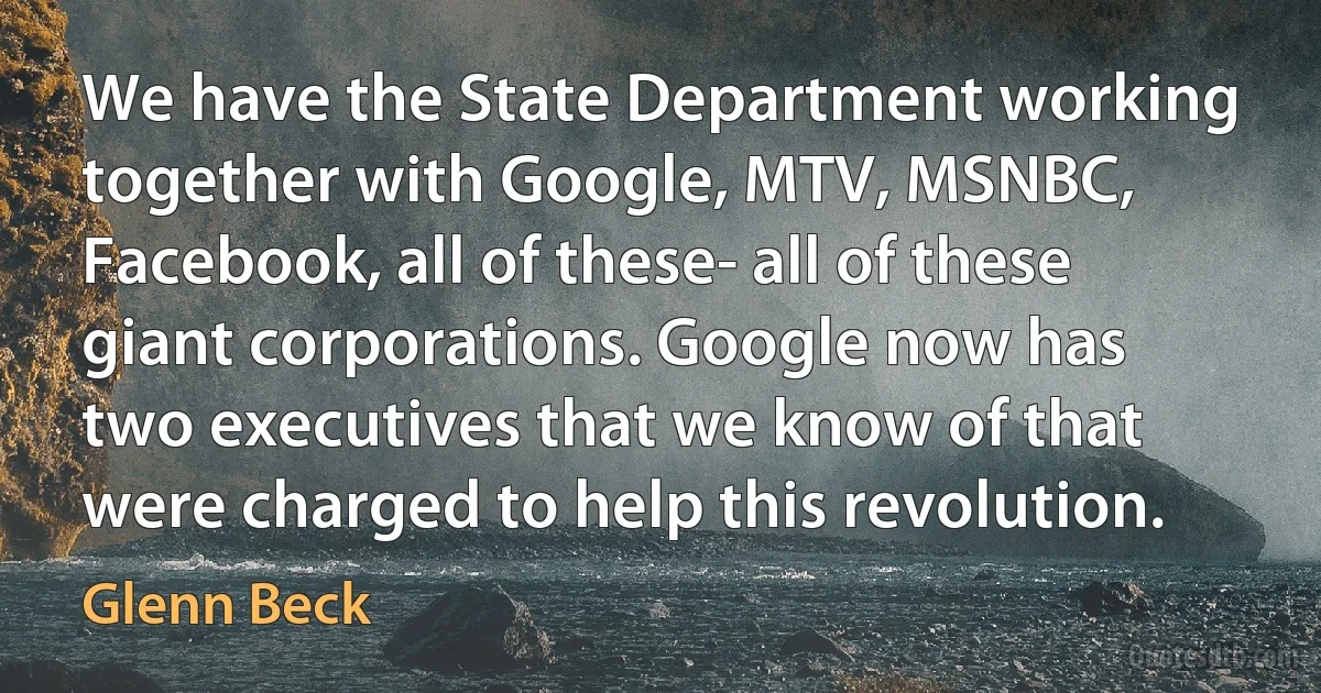 We have the State Department working together with Google, MTV, MSNBC, Facebook, all of these- all of these giant corporations. Google now has two executives that we know of that were charged to help this revolution. (Glenn Beck)