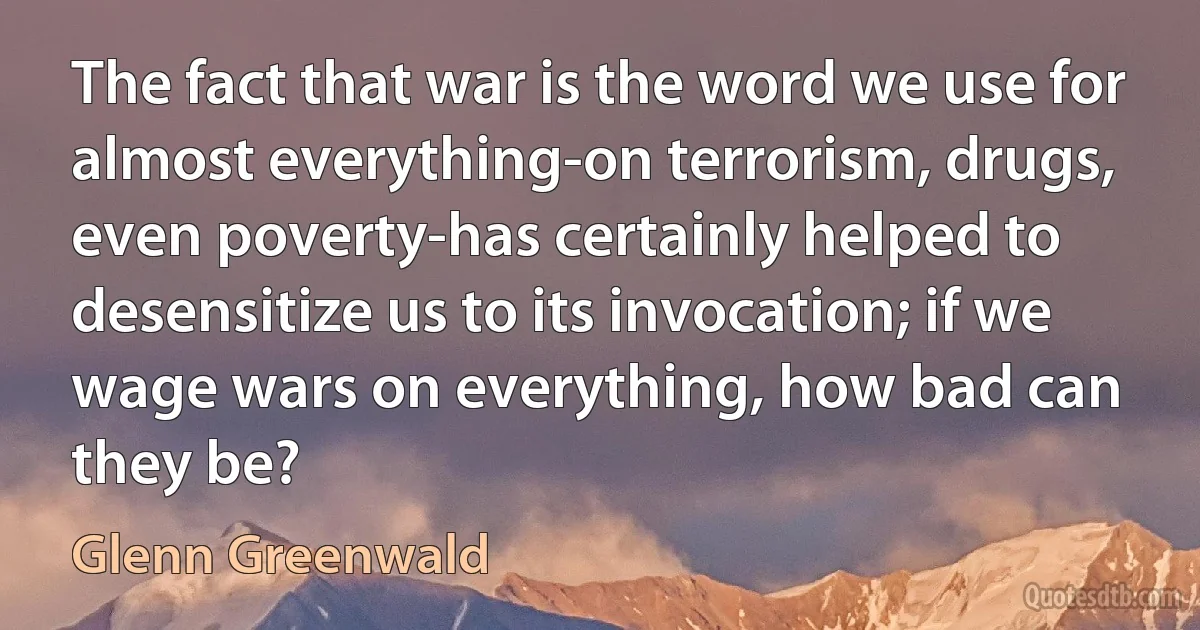 The fact that war is the word we use for almost everything-on terrorism, drugs, even poverty-has certainly helped to desensitize us to its invocation; if we wage wars on everything, how bad can they be? (Glenn Greenwald)