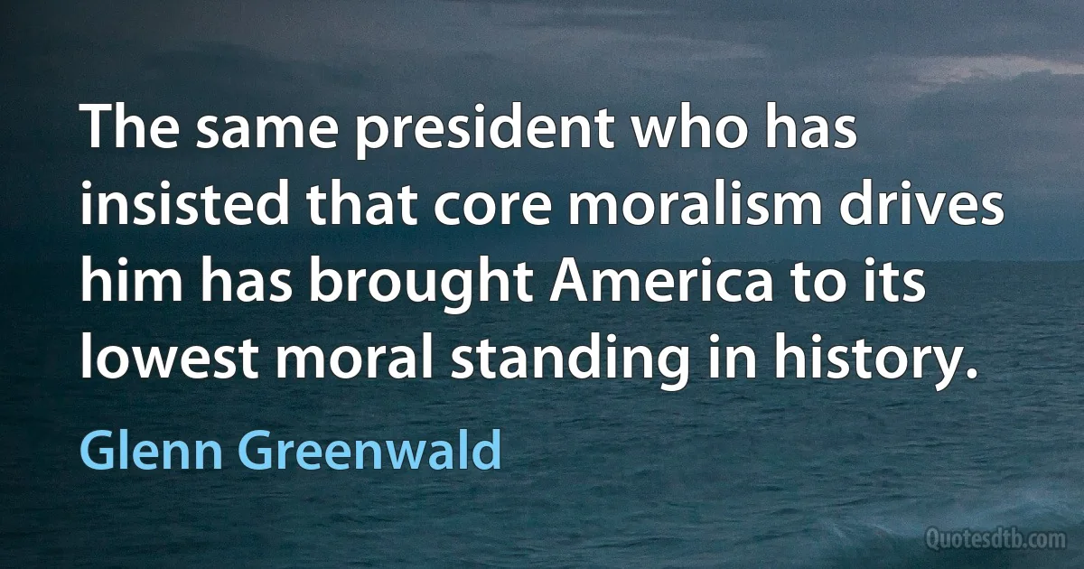 The same president who has insisted that core moralism drives him has brought America to its lowest moral standing in history. (Glenn Greenwald)