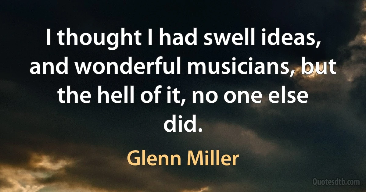 I thought I had swell ideas, and wonderful musicians, but the hell of it, no one else did. (Glenn Miller)