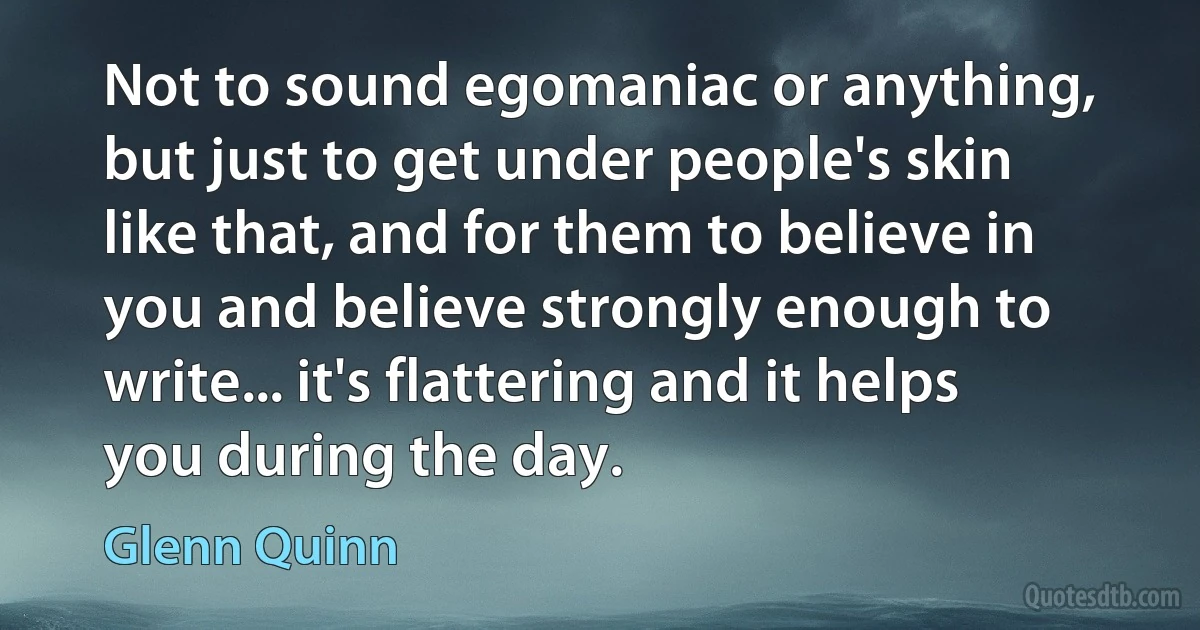 Not to sound egomaniac or anything, but just to get under people's skin like that, and for them to believe in you and believe strongly enough to write... it's flattering and it helps you during the day. (Glenn Quinn)