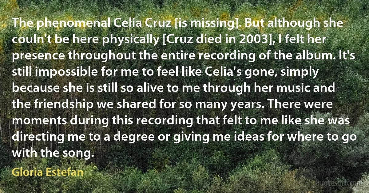 The phenomenal Celia Cruz [is missing]. But although she couln't be here physically [Cruz died in 2003], I felt her presence throughout the entire recording of the album. It's still impossible for me to feel like Celia's gone, simply because she is still so alive to me through her music and the friendship we shared for so many years. There were moments during this recording that felt to me like she was directing me to a degree or giving me ideas for where to go with the song. (Gloria Estefan)