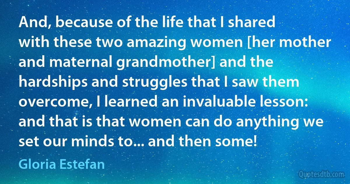 And, because of the life that I shared with these two amazing women [her mother and maternal grandmother] and the hardships and struggles that I saw them overcome, I learned an invaluable lesson: and that is that women can do anything we set our minds to... and then some! (Gloria Estefan)