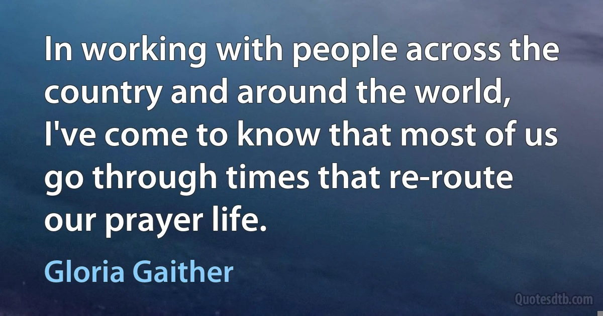 In working with people across the country and around the world, I've come to know that most of us go through times that re-route our prayer life. (Gloria Gaither)