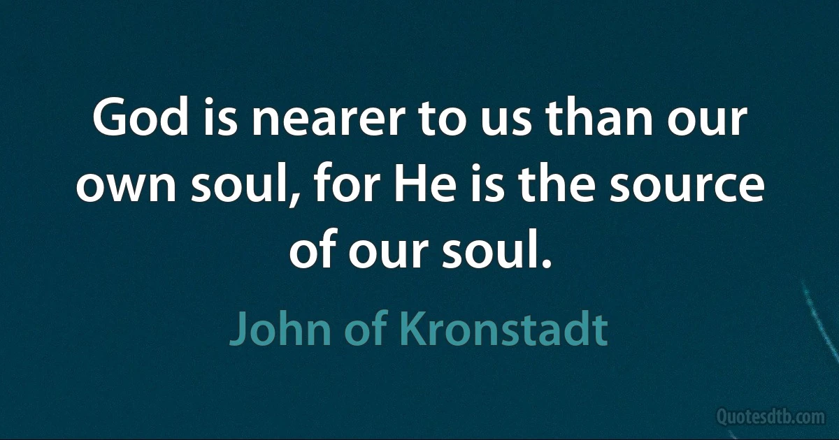 God is nearer to us than our own soul, for He is the source of our soul. (John of Kronstadt)