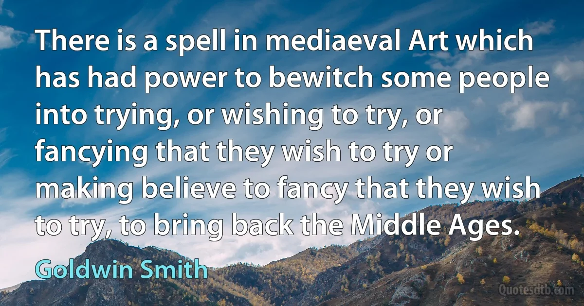 There is a spell in mediaeval Art which has had power to bewitch some people into trying, or wishing to try, or fancying that they wish to try or making believe to fancy that they wish to try, to bring back the Middle Ages. (Goldwin Smith)