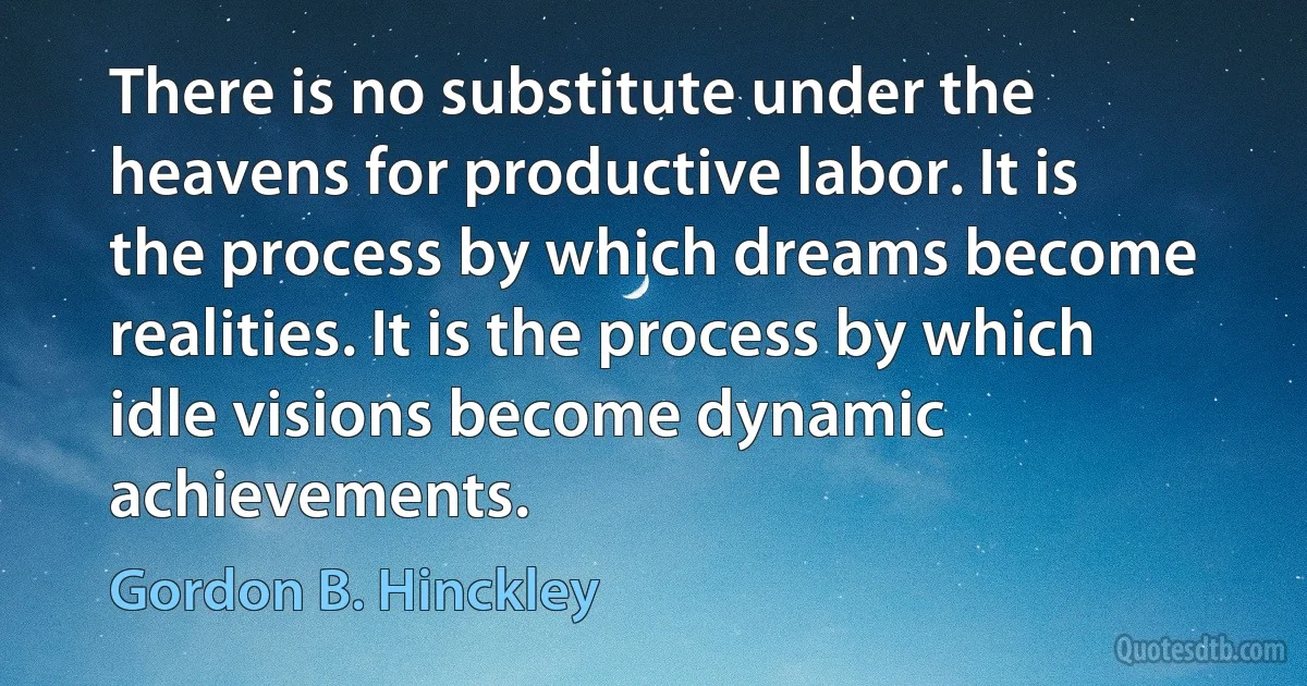 There is no substitute under the heavens for productive labor. It is the process by which dreams become realities. It is the process by which idle visions become dynamic achievements. (Gordon B. Hinckley)