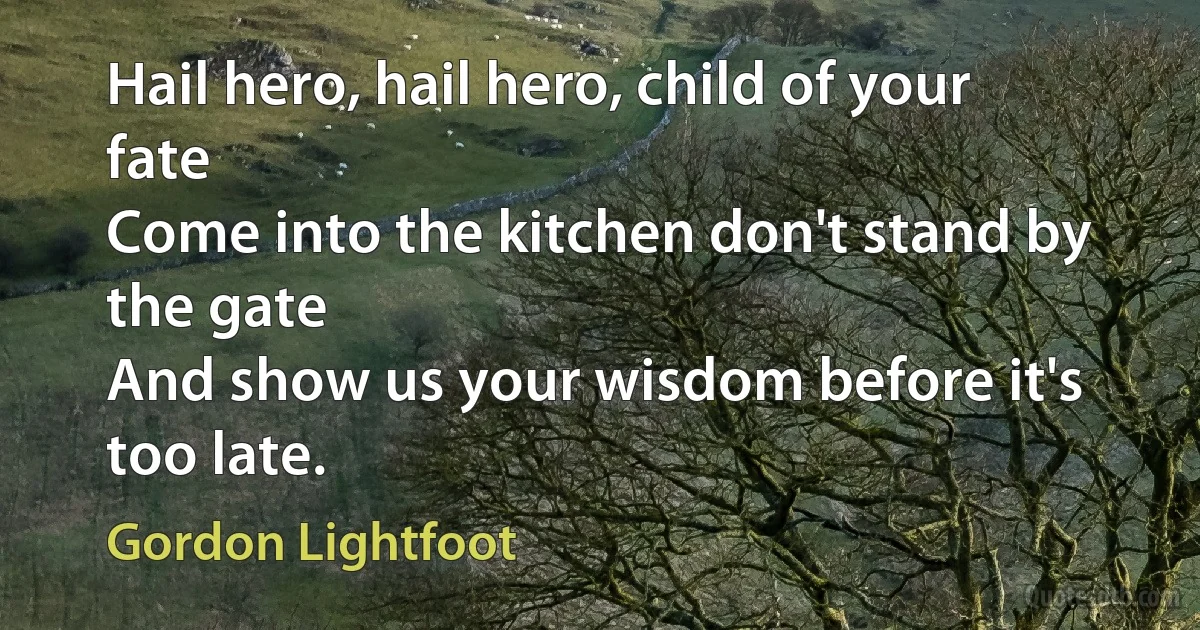 Hail hero, hail hero, child of your fate
Come into the kitchen don't stand by the gate
And show us your wisdom before it's too late. (Gordon Lightfoot)