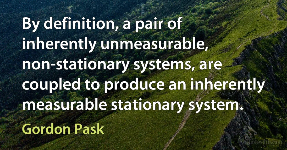 By definition, a pair of inherently unmeasurable, non-stationary systems, are coupled to produce an inherently measurable stationary system. (Gordon Pask)