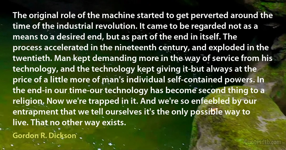 The original role of the machine started to get perverted around the time of the industrial revolution. It came to be regarded not as a means to a desired end, but as part of the end in itself. The process accelerated in the nineteenth century, and exploded in the twentieth. Man kept demanding more in the way of service from his technology, and the technology kept giving it-but always at the price of a little more of man's individual self-contained powers. In the end-in our time-our technology has become second thing to a religion. Now we're trapped in it. And we're so enfeebled by our entrapment that we tell ourselves it's the only possible way to live. That no other way exists. (Gordon R. Dickson)