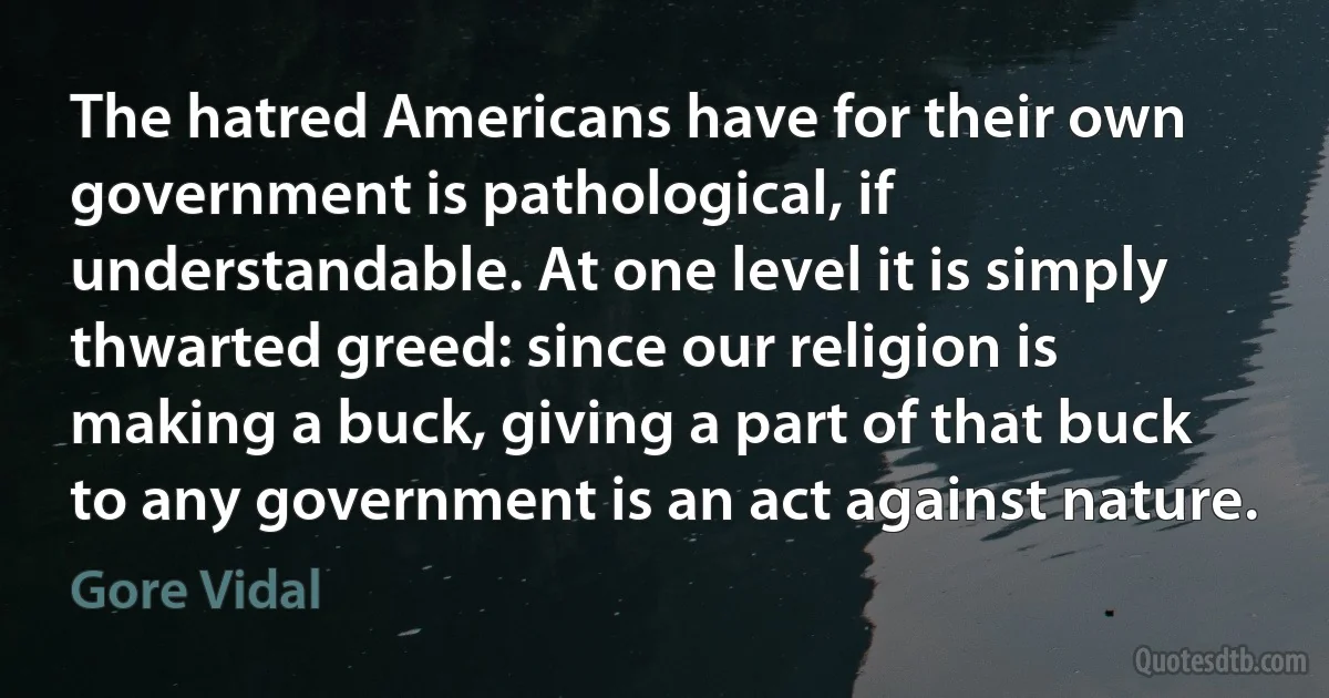 The hatred Americans have for their own government is pathological, if understandable. At one level it is simply thwarted greed: since our religion is making a buck, giving a part of that buck to any government is an act against nature. (Gore Vidal)