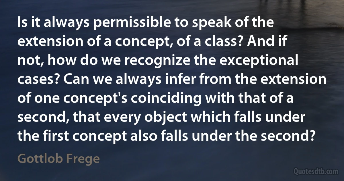 Is it always permissible to speak of the extension of a concept, of a class? And if not, how do we recognize the exceptional cases? Can we always infer from the extension of one concept's coinciding with that of a second, that every object which falls under the first concept also falls under the second? (Gottlob Frege)