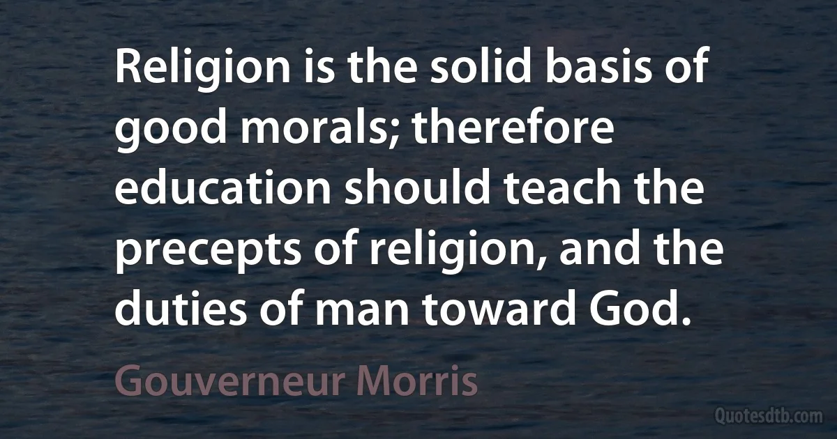 Religion is the solid basis of good morals; therefore education should teach the precepts of religion, and the duties of man toward God. (Gouverneur Morris)