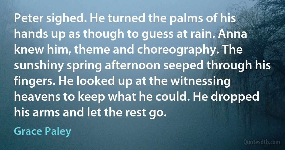 Peter sighed. He turned the palms of his hands up as though to guess at rain. Anna knew him, theme and choreography. The sunshiny spring afternoon seeped through his fingers. He looked up at the witnessing heavens to keep what he could. He dropped his arms and let the rest go. (Grace Paley)