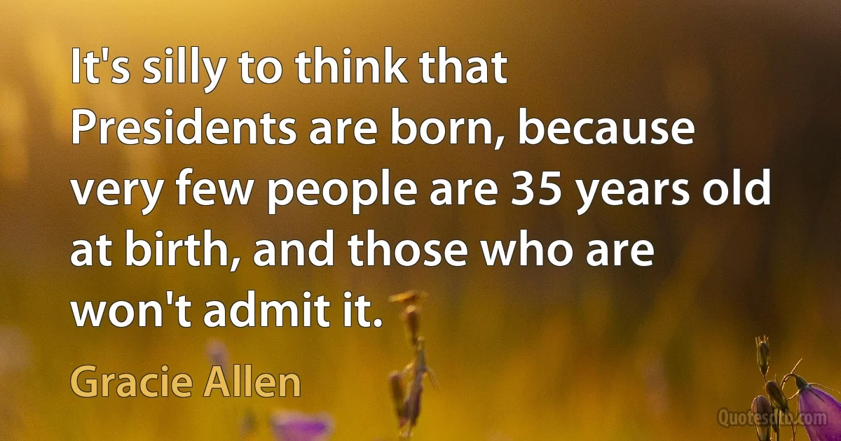 It's silly to think that Presidents are born, because very few people are 35 years old at birth, and those who are won't admit it. (Gracie Allen)